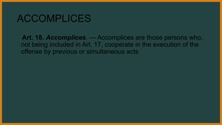ACCOMPLICES
Art. 18. Accomplices. — Accomplices are those persons who,
not being included in Art. 17, cooperate in the execution of the
offense by previous or simultaneous acts
 