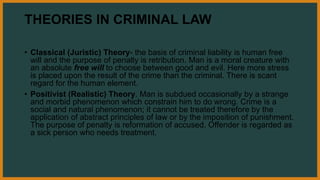 THEORIES IN CRIMINAL LAW
• Classical (Juristic) Theory- the basis of criminal liability is human free
will and the purpose of penalty is retribution. Man is a moral creature with
an absolute free will to choose between good and evil. Here more stress
is placed upon the result of the crime than the criminal. There is scant
regard for the human element.
• Positivist (Realistic) Theory. Man is subdued occasionally by a strange
and morbid phenomenon which constrain him to do wrong. Crime is a
social and natural phenomenon; it cannot be treated therefore by the
application of abstract principles of law or by the imposition of punishment.
The purpose of penalty is reformation of accused. Offender is regarded as
a sick person who needs treatment.
 