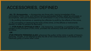 ACCESSORIES, DEFINED
Art. 19. Accessories. — Accessories are those who, having knowledge of the
commission of the crime, and without having participated therein, either as principals or
accomplices, take part subsequent to its commission in any of the following manners:
1. By profiting themselves or assisting the offender to profit by the effects of the crime.
2. By concealing or destroying the body of the crime, or the effects or instruments
thereof, in order to prevent its discovery.
3. (FOR PUBLIC OFFICIALS ONLY ) By harboring, concealing, or assisting in the
escape of the principals of the crime, provided the accessory acts with abuse of his public
functions
OR
(FOR PRIVATE PERSONS ALSO) whenever the author of the crime is guilty of treason,
parricide, murder, or an attempt to take the life of the Chief Executive, or is known to be
habitually guilty of some other crime.
 