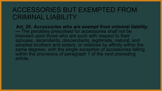 ACCESSORIES BUT EXEMPTED FROM
CRIMINAL LIABILITY
Art. 20. Accessories who are exempt from criminal liability.
— The penalties prescribed for accessories shall not be
imposed upon those who are such with respect to their
spouses, ascendants, descendants, legitimate, natural, and
adopted brothers and sisters, or relatives by affinity within the
same degrees, with the single exception of accessories falling
within the provisions of paragraph 1 of the next preceding
article.
 