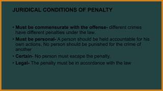 JURIDICAL CONDITIONS OF PENALTY
• Must be commensurate with the offense- different crimes
have different penalties under the law.
• Must be personal- A person should be held accountable for his
own actions. No person should be punished for the crime of
another
• Certain- No person must escape the penalty.
• Legal- The penalty must be in accordance with the law
 