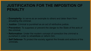 JUSTIFICATION FOR THE IMPOSITION OF
PENALTY
• Exemplarity- to serve as an example to others and deter them from
emulating the criminal.
• Justice- Criminal is punished as an act of retributive justice.
• Prevention- To suppress or prevent the danger to the State of the acts of
the criminal.
• Reformation- Under the modern concept of correction the criminal is
punished in order to rehabilitate or reform him.
• Self Defense- To protect the society against the threats and actions of the
criminals.
 