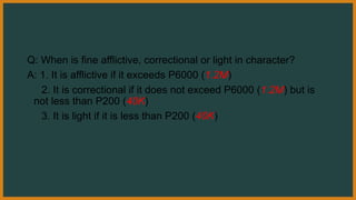 Q: When is fine afflictive, correctional or light in character?
A: 1. It is afflictive if it exceeds P6000 (1.2M)
2. It is correctional if it does not exceed P6000 (1.2M) but is
not less than P200 (40K)
3. It is light if it is less than P200 (40K)
 