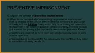 PREVENTIVE IMPRISONMENT
Q: Explain the concept of preventive imprisonment.
A: Offenders or accused who have undergone preventive imprisonment
shall be credited in the service of their sentence consisting of deprivation
of liberty, with the full time during which they have undergone preventive
imprisonment if the detention prisoner agrees voluntarily in writing to abide
by the same disciplinary rules imposed upon convicted prisoners. Except:
• when they are recidivist, or have been convicted previously twice or more
times of any crime;
• when upon being summoned for the execution of their sentence they failed
to surrender voluntarily.(Article 29)
 
