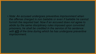 • Note: An accused undergoes preventive imprisonment when
the offense charged is non bailable or even if bailable he cannot
furnish the required bail. Now if an accused does not agree to
abide by the same disciplinary rules imposed upon convicted
prisoners, he shall be credited in the service of his sentence
with 4/5 of the time during which he has undergone preventive
imprisonment.
 