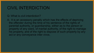 CIVIL INTERDICTION
Q: What is civil interdiction?
A: It is an accessory penalty which has the effects of depriving
the offender during the time of his sentence of the rights of
parental authority, or guardianship, either as to the person or
property of any ward, of marital authority, of the right to manage
his property, and of the right to dispose of such property by any
act or any conveyance inter vivos.
 