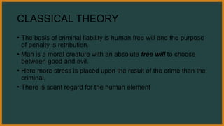 CLASSICAL THEORY
• The basis of criminal liability is human free will and the purpose
of penalty is retribution.
• Man is a moral creature with an absolute free will to choose
between good and evil.
• Here more stress is placed upon the result of the crime than the
criminal.
• There is scant regard for the human element
 