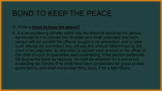 BOND TO KEEP THE PEACE
Q: What is bond to keep the peace?
A: It is an accessory penalty which has the effect of requiring the person
sentenced to it to present two sureties who shall undertake that such
person will not commit the offense sought to be prevented, and in case
such offense be committed they will pay the amount determined by the
court in its judgment, or otherwise to deposit such amount in the office of
the clerk of court to guarantee said undertaking. If the person sentenced
fail to give the bond as required he shall be detained for a period not
exceeding six months if he shall have been prosecuted for grave or less
grave felony, and shall not exceed thirty days, if for a light felony.
 