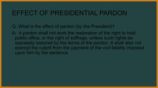 EFFECT OF PRESIDENTIAL PARDON
Q: What is the effect of pardon (by the President)?
A: A pardon shall not work the restoration of the right to hold
public office, or the right of suffrage, unless such rights be
expressly restored by the terms of the pardon. It shall also not
exempt the culprit from the payment of the civil liability imposed
upon him by the sentence.
 