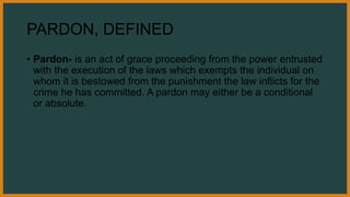 PARDON, DEFINED
• Pardon- is an act of grace proceeding from the power entrusted
with the execution of the laws which exempts the individual on
whom it is bestowed from the punishment the law inflicts for the
crime he has committed. A pardon may either be a conditional
or absolute.
 