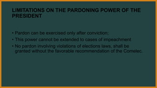 LIMITATIONS ON THE PARDONING POWER OF THE
PRESIDENT
• Pardon can be exercised only after conviction;
• This power cannot be extended to cases of impeachment
• No pardon involving violations of elections laws, shall be
granted without the favorable recommendation of the Comelec.
 