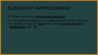 SUBSIDIARY IMPRISONMENT
Q: What is subsidiary imprisonment/penalty?
A: It is a personal liability to be suffered by the convict who has
no property to pay the fine at the rate of one day for each
eight pesos. (Art. 39)
 