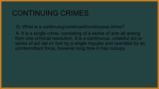 CONTINUING CRIMES
Q: What is a continuing/continued/continuous crime?
A: It is a single crime, consisting of a series of acts all arising
from one criminal resolution. It is a continuous, unlawful act or
series of act set on foot by a single impulse and operated by an
unintermittent force, however long time it may occupy.
 