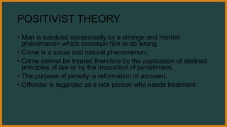 POSITIVIST THEORY
• Man is subdued occasionally by a strange and morbid
phenomenon which constrain him to do wrong.
• Crime is a social and natural phenomenon;
• Crime cannot be treated therefore by the application of abstract
principles of law or by the imposition of punishment.
• The purpose of penalty is reformation of accused.
• Offender is regarded as a sick person who needs treatment.
 