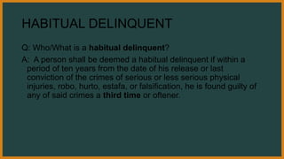 HABITUAL DELINQUENT
Q: Who/What is a habitual delinquent?
A: A person shall be deemed a habitual delinquent if within a
period of ten years from the date of his release or last
conviction of the crimes of serious or less serious physical
injuries, robo, hurto, estafa, or falsification, he is found guilty of
any of said crimes a third time or oftener.
 