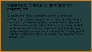 THREE FOLD RULE IN SERVICE OF
SENTENCE
Q: What is the rule on successive service of sentence?
A: When the culprit has to serve two or more penalties, he shall
serve them simultaneously if the nature of the penalties will
permit so, otherwise the order of their respective severity shall
be followed so that they maybe executed successively or as
nearly as may be possible, should a pardon have been granted
as to the penalty first imposed or should they have been carried
out (Art. 70).
 