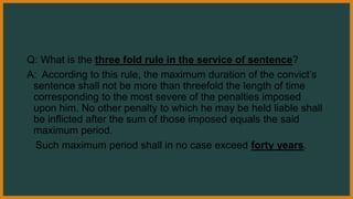 Q: What is the three fold rule in the service of sentence?
A: According to this rule, the maximum duration of the convict’s
sentence shall not be more than threefold the length of time
corresponding to the most severe of the penalties imposed
upon him. No other penalty to which he may be held liable shall
be inflicted after the sum of those imposed equals the said
maximum period.
Such maximum period shall in no case exceed forty years.
 