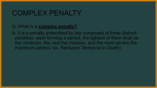 COMPLEX PENALTY
Q: What is a complex penalty?
A: It is a penalty prescribed by law composed of three distinct
penalties, each forming a period, the lightest of them shall be
the minimum, the next the medium, and the most severe the
maximum period.( ex. Reclusion Temporal to Death)
 