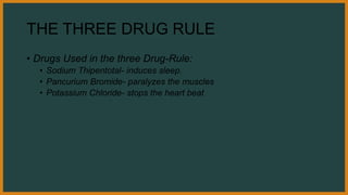 THE THREE DRUG RULE
• Drugs Used in the three Drug-Rule:
• Sodium Thipentotal- induces sleep.
• Pancurium Bromide- paralyzes the muscles
• Potassium Chloride- stops the heart beat
 