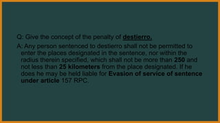 Q: Give the concept of the penalty of destierro.
A: Any person sentenced to destierro shall not be permitted to
enter the places designated in the sentence, nor within the
radius therein specified, which shall not be more than 250 and
not less than 25 kilometers from the place designated. If he
does he may be held liable for Evasion of service of sentence
under article 157 RPC.
 