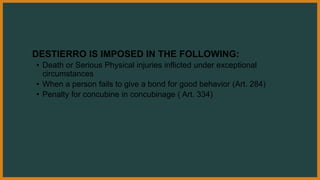 DESTIERRO IS IMPOSED IN THE FOLLOWING:
• Death or Serious Physical injuries inflicted under exceptional
circumstances
• When a person fails to give a bond for good behavior (Art. 284)
• Penalty for concubine in concubinage ( Art. 334)
 