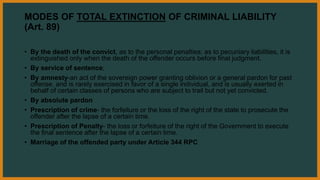MODES OF TOTAL EXTINCTION OF CRIMINAL LIABILITY
(Art. 89)
• By the death of the convict, as to the personal penalties; as to pecuniary liabilities, it is
extinguished only when the death of the offender occurs before final judgment.
• By service of sentence;
• By amnesty-an act of the sovereign power granting oblivion or a general pardon for past
offense, and is rarely exercised in favor of a single individual, and is usually exerted in
behalf of certain classes of persons who are subject to trail but not yet convicted.
• By absolute pardon
• Prescription of crime- the forfeiture or the loss of the right of the state to prosecute the
offender after the lapse of a certain time.
• Prescription of Penalty- the loss or forfeiture of the right of the Government to execute
the final sentence after the lapse of a certain time.
• Marriage of the offended party under Article 344 RPC
 