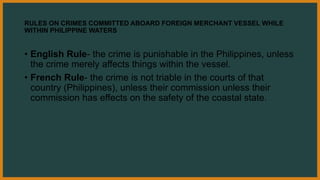 RULES ON CRIMES COMMITTED ABOARD FOREIGN MERCHANT VESSEL WHILE
WITHIN PHILIPPINE WATERS
• English Rule- the crime is punishable in the Philippines, unless
the crime merely affects things within the vessel.
• French Rule- the crime is not triable in the courts of that
country (Philippines), unless their commission unless their
commission has effects on the safety of the coastal state.
 