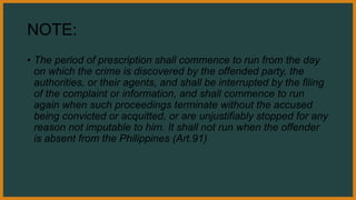 NOTE:
• The period of prescription shall commence to run from the day
on which the crime is discovered by the offended party, the
authorities, or their agents, and shall be interrupted by the filing
of the complaint or information, and shall commence to run
again when such proceedings terminate without the accused
being convicted or acquitted, or are unjustifiably stopped for any
reason not imputable to him. It shall not run when the offender
is absent from the Philippines (Art.91)
 