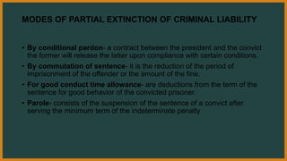 MODES OF PARTIAL EXTINCTION OF CRIMINAL LIABILITY
• By conditional pardon- a contract between the president and the convict
the former will release the latter upon compliance with certain conditions.
• By commutation of sentence- it is the reduction of the period of
imprisonment of the offender or the amount of the fine.
• For good conduct time allowance- are deductions from the term of the
sentence for good behavior of the convicted prisoner.
• Parole- consists of the suspension of the sentence of a convict after
serving the minimum term of the indeterminate penalty
 