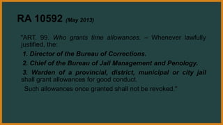 RA 10592 (May 2013)
"ART. 99. Who grants time allowances. – Whenever lawfully
justified, the:
1. Director of the Bureau of Corrections.
2. Chief of the Bureau of Jail Management and Penology.
3. Warden of a provincial, district, municipal or city jail
shall grant allowances for good conduct.
Such allowances once granted shall not be revoked."
 