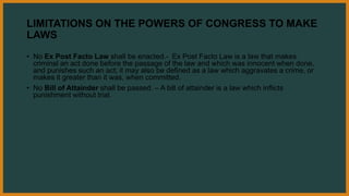 LIMITATIONS ON THE POWERS OF CONGRESS TO MAKE
LAWS
• No Ex Post Facto Law shall be enacted.- Ex Post Facto Law is a law that makes
criminal an act done before the passage of the law and which was innocent when done,
and punishes such an act; it may also be defined as a law which aggravates a crime, or
makes it greater than it was, when committed.
• No Bill of Attainder shall be passed. – A bill of attainder is a law which inflicts
punishment without trial.
 