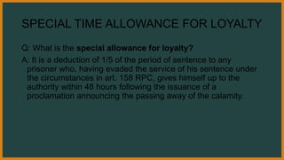 SPECIAL TIME ALLOWANCE FOR LOYALTY
Q: What is the special allowance for loyalty?
A: It is a deduction of 1/5 of the period of sentence to any
prisoner who, having evaded the service of his sentence under
the circumstances in art. 158 RPC, gives himself up to the
authority within 48 hours following the issuance of a
proclamation announcing the passing away of the calamity.
 