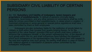 SUBSIDIARY CIVIL LIABILITY OF CERTAIN
PERSONS
• Art. 102. Subsidiary civil liability of innkeepers, tavern keepers and
proprietors of establishments- In default of persons criminally liable,
innkeepers, tavernkeeprs, and any other persons or corporations shall be civilly
liable for crimes committed in their establishments, in cases where a violation of
municipal ordinances or some general or special police regulations shall have
been committed by them or their employees.
• Innkeepers are also subsidiary liable for the restitution of goods taken by
robbery or theft within their houses from guests lodging therein, or for the
payment of the value thereof, provided that such guests shall have notified in
advance the innkeepers himself, or the person representing him, of the deposit of
such goods within the inn, and shall furthermore have followed the directions
which such innkeepers or his representative may have given them with respect to
the care and vigilance over such goods. No liability shall attach in case of robbery
with violence against or intimidation of persons unless committed by the
innkeepers’ employees.
.
 