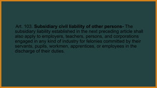 Art. 103. Subsidiary civil liability of other persons- The
subsidiary liability established in the next preceding article shall
also apply to employers, teachers, persons, and corporations
engaged in any kind of industry for felonies committed by their
servants, pupils, workmen, apprentices, or employees in the
discharge of their duties.
 