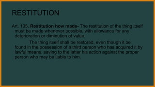 RESTITUTION
Art. 105. Restitution how made- The restitution of the thing itself
must be made whenever possible, with allowance for any
deterioration or diminution of value.
The thing itself shall be restored, even though it be
found in the possession of a third person who has acquired it by
lawful means, saving to the latter his action against the proper
person who may be liable to him.
 