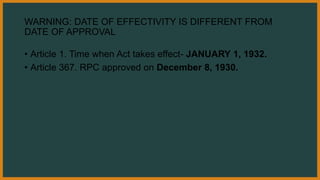 WARNING: DATE OF EFFECTIVITY IS DIFFERENT FROM
DATE OF APPROVAL
• Article 1. Time when Act takes effect- JANUARY 1, 1932.
• Article 367. RPC approved on December 8, 1930.
 
