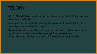 FELONY
Art. 3. Definitions. — Acts and omissions punishable by law are
felonies (delitos).
Felonies are committed not only be means of deceit (dolo) but
also by means of fault (culpa).
There is deceit when the act is performed with deliberate intent
and there is fault when the wrongful act results from
imprudence, negligence, lack of foresight, or lack of skill.
 