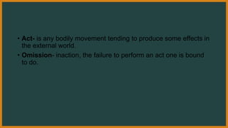 • Act- is any bodily movement tending to produce some effects in
the external world.
• Omission- inaction, the failure to perform an act one is bound
to do.
 