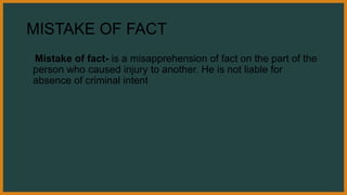 MISTAKE OF FACT
Mistake of fact- is a misapprehension of fact on the part of the
person who caused injury to another. He is not liable for
absence of criminal intent
 
