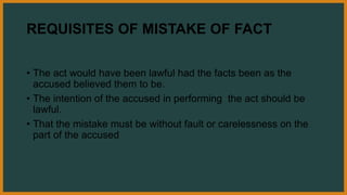 REQUISITES OF MISTAKE OF FACT
• The act would have been lawful had the facts been as the
accused believed them to be.
• The intention of the accused in performing the act should be
lawful.
• That the mistake must be without fault or carelessness on the
part of the accused
 