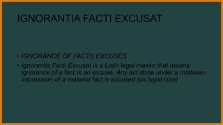 IGNORANTIA FACTI EXCUSAT
• IGNORANCE OF FACTS EXCUSES
• Ignorantia Facti Excusat is a Latin legal maxim that means
ignorance of a fact is an excuse. Any act done under a mistaken
impression of a material fact is excused (us.legal.com)
 