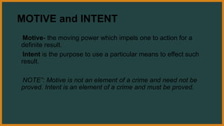 MOTIVE and INTENT
Motive- the moving power which impels one to action for a
definite result.
Intent is the purpose to use a particular means to effect such
result.
NOTE”: Motive is not an element of a crime and need not be
proved. Intent is an element of a crime and must be proved.
 