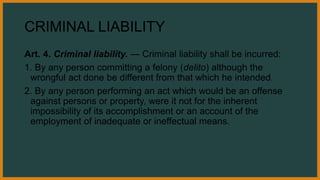 CRIMINAL LIABILITY
Art. 4. Criminal liability. — Criminal liability shall be incurred:
1. By any person committing a felony (delito) although the
wrongful act done be different from that which he intended.
2. By any person performing an act which would be an offense
against persons or property, were it not for the inherent
impossibility of its accomplishment or an account of the
employment of inadequate or ineffectual means.
 