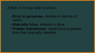 Article 4 (1) may refer to either:
•Error in personae- mistake in identity of
victim.
•Aberratio Ictus- mistake in blow.
•Praeter Intentionem- result done is greater
than that originally intended.
 