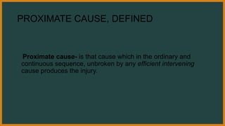 PROXIMATE CAUSE, DEFINED
Proximate cause- is that cause which in the ordinary and
continuous sequence, unbroken by any efficient intervening
cause produces the injury.
 