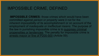 IMPOSSIBLE CRIME, DEFINED
IMPOSSIBLE CRIMES- those crimes which would have been
committed against person or property were it not for the
inherent impossibility of its accomplishment or on account of the
employment of inadequate or ineffectual means. The purpose of
the law in punishing impossible crime is to suppress criminal
propensities or tendencies. The penalty for impossible crime is
arresto mayor or fine of P200-500 (Article 59).
 