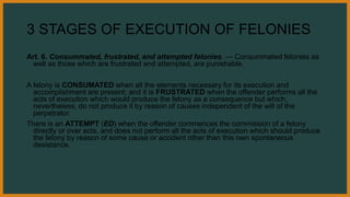3 STAGES OF EXECUTION OF FELONIES
Art. 6. Consummated, frustrated, and attempted felonies. — Consummated felonies as
well as those which are frustrated and attempted, are punishable.
A felony is CONSUMATED when all the elements necessary for its execution and
accomplishment are present; and it is FRUSTRATED when the offender performs all the
acts of execution which would produce the felony as a consequence but which,
nevertheless, do not produce it by reason of causes independent of the will of the
perpetrator.
There is an ATTEMPT (ED) when the offender commences the commission of a felony
directly or over acts, and does not perform all the acts of execution which should produce
the felony by reason of some cause or accident other than this own spontaneous
desistance.
 