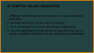 ATTEMPTED FELONY REQUISITES
1. Offender commences the commission of a felony directly by
overt acts
2. He does not perform all the acts of execution
3. He is not stopped by his own spontaneous desistance
4. The non performance of the all acts of execution was due to
cause or accident other than his own spontaneous desistance.
 