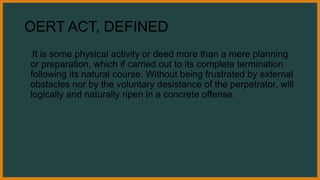 OERT ACT, DEFINED
It is some physical activity or deed more than a mere planning
or preparation, which if carried out to its complete termination
following its natural course. Without being frustrated by external
obstacles nor by the voluntary desistance of the perpetrator, will
logically and naturally ripen in a concrete offense.
 