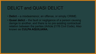 DELICT and QUASI DELICT
• Delict – a misdeamenor, an offense, or simply CRIME.
• Quasi delict – the fault or negligence of a person causing
damge to another, and there is no pre existing contractual
relation between the parties (Article 2176 Civil Code). Also
known as CULPA AQUILIANA.
 